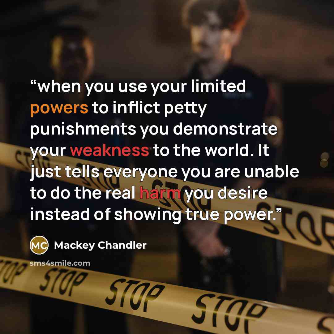 “when you use your limited powers to inflict petty punishments you demonstrate your weakness to the world. It just tells everyone you are unable to do the real harm you desire instead of showing true power.” quote by Mackey Chandler