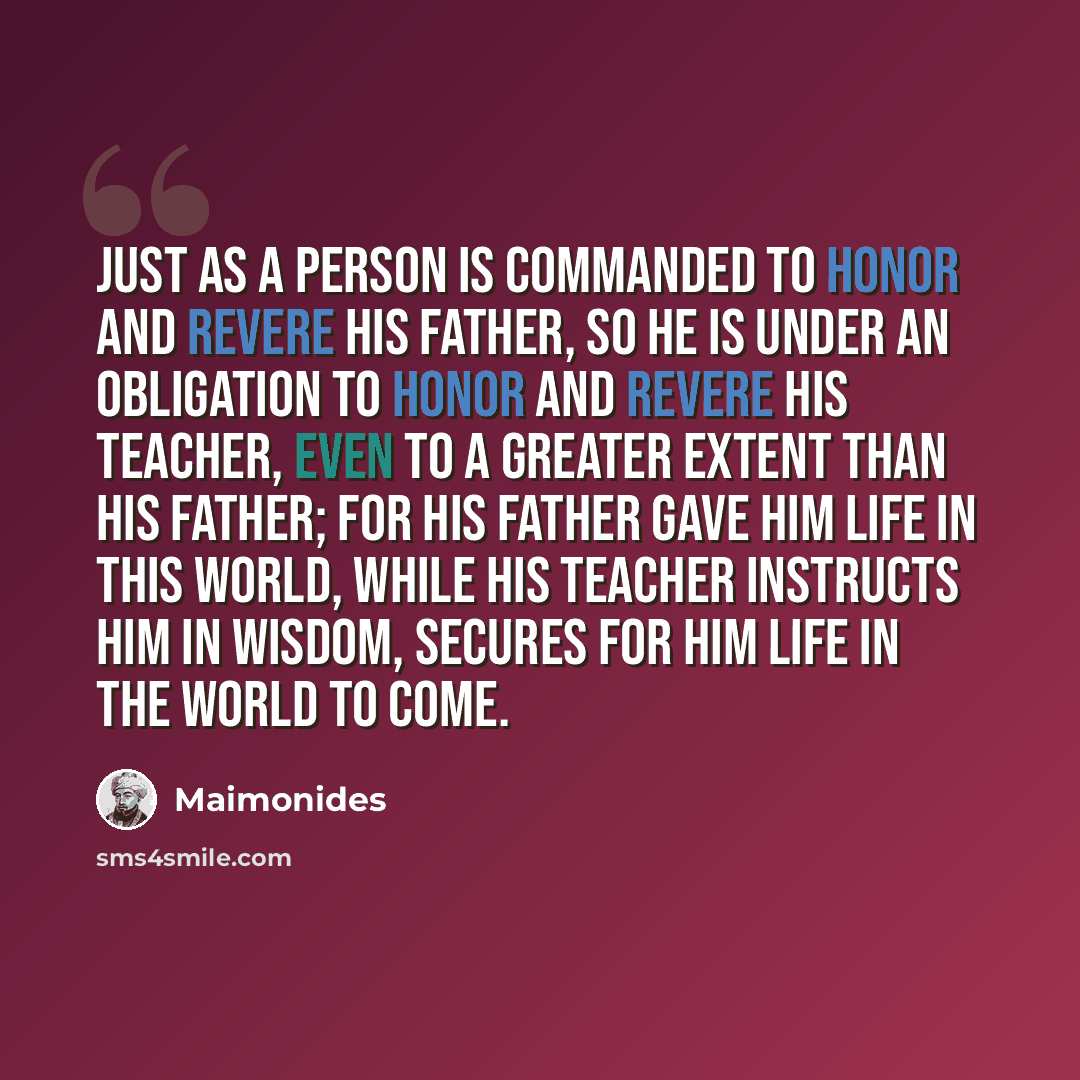 “Just as a person is commanded to honor and revere his father, so he is under an obligation to honor and revere his teacher, even to a greater extent than his father; for his father gave him life in this world, while his teacher instructs him in wisdom, secures for him life in the world to come.” quote by Maimonides