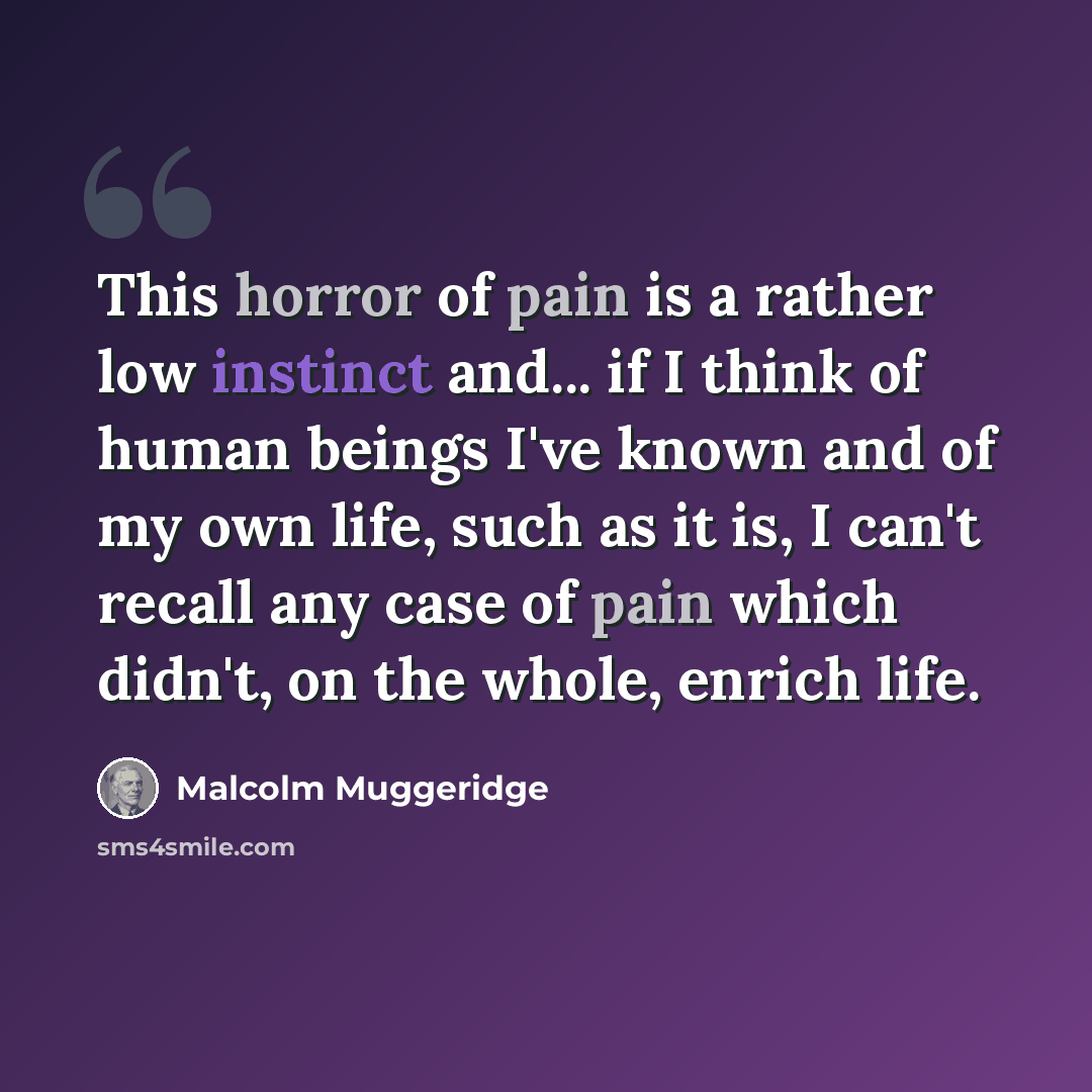 “This horror of pain is a rather low instinct and... if I think of human beings I've known and of my own life, such as it is, I can't recall any case of pain which didn't, on the whole, enrich life.” quote by Malcolm Muggeridge