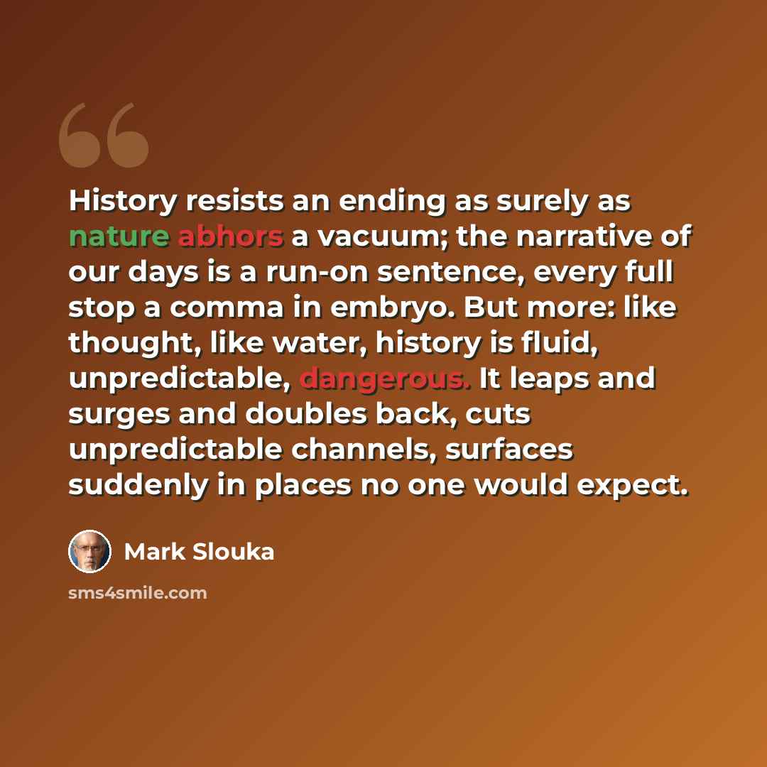 “History resists an ending as surely as nature abhors a vacuum; the narrative of our days is a run-on sentence, every full stop a comma in embryo. But more: like thought, like water, history is fluid, unpredictable, dangerous. It leaps and surges and doubles back, cuts unpredictable channels…” quote by Mark Slouka