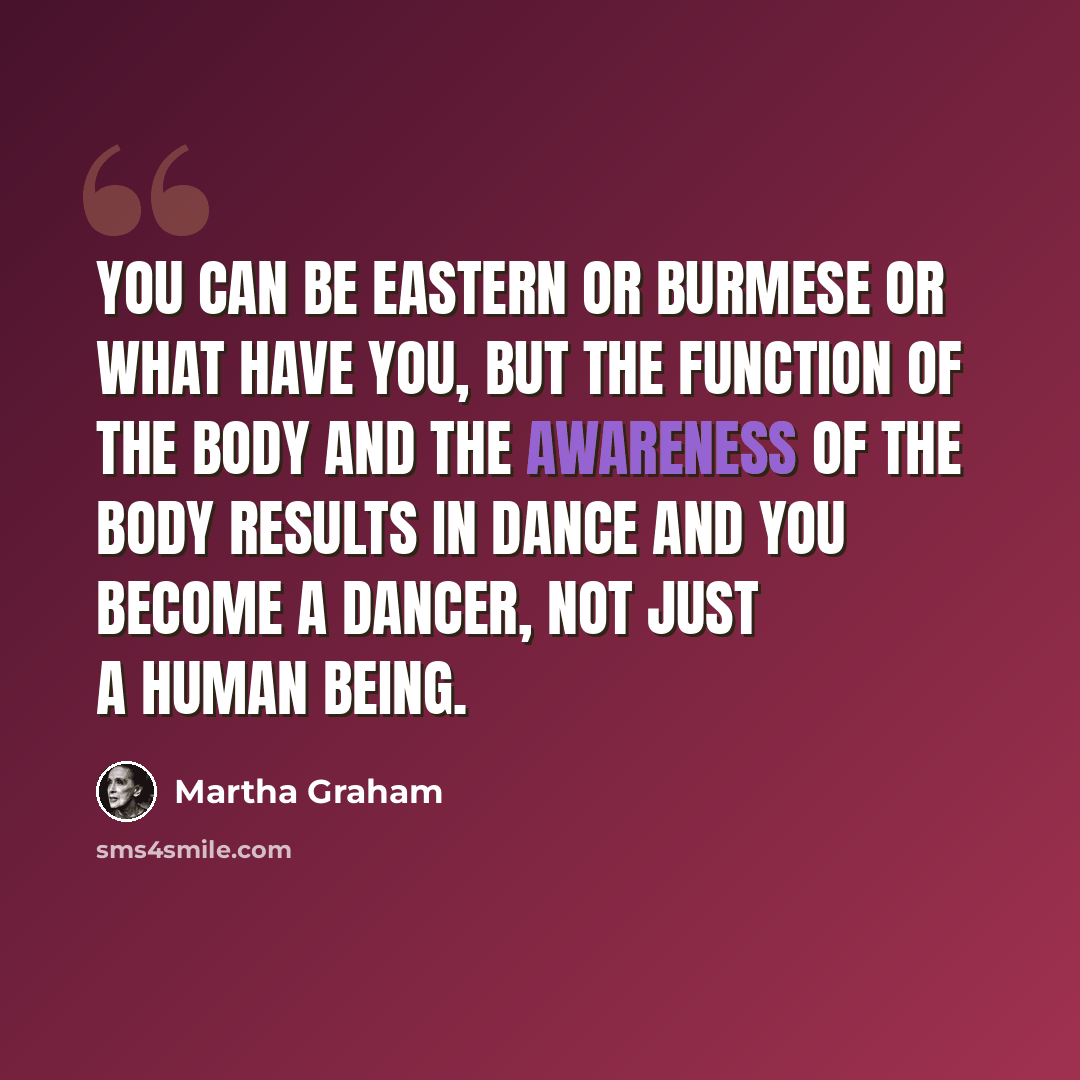 “You can be Eastern or Burmese or what have you, but the function of the body and the awareness of the body results in dance and you become a dancer, not just a human being.” quote by Martha Graham