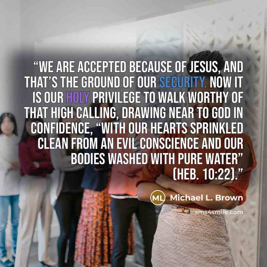 “We are accepted because of Jesus, and that’s the ground of our security. Now it is our holy privilege to walk worthy of that high calling, drawing near to God in confidence, “with our hearts sprinkled clean from an evil conscience and our bodies washed with pure water” (Heb. 10:22).” quote by Michael L. Brown