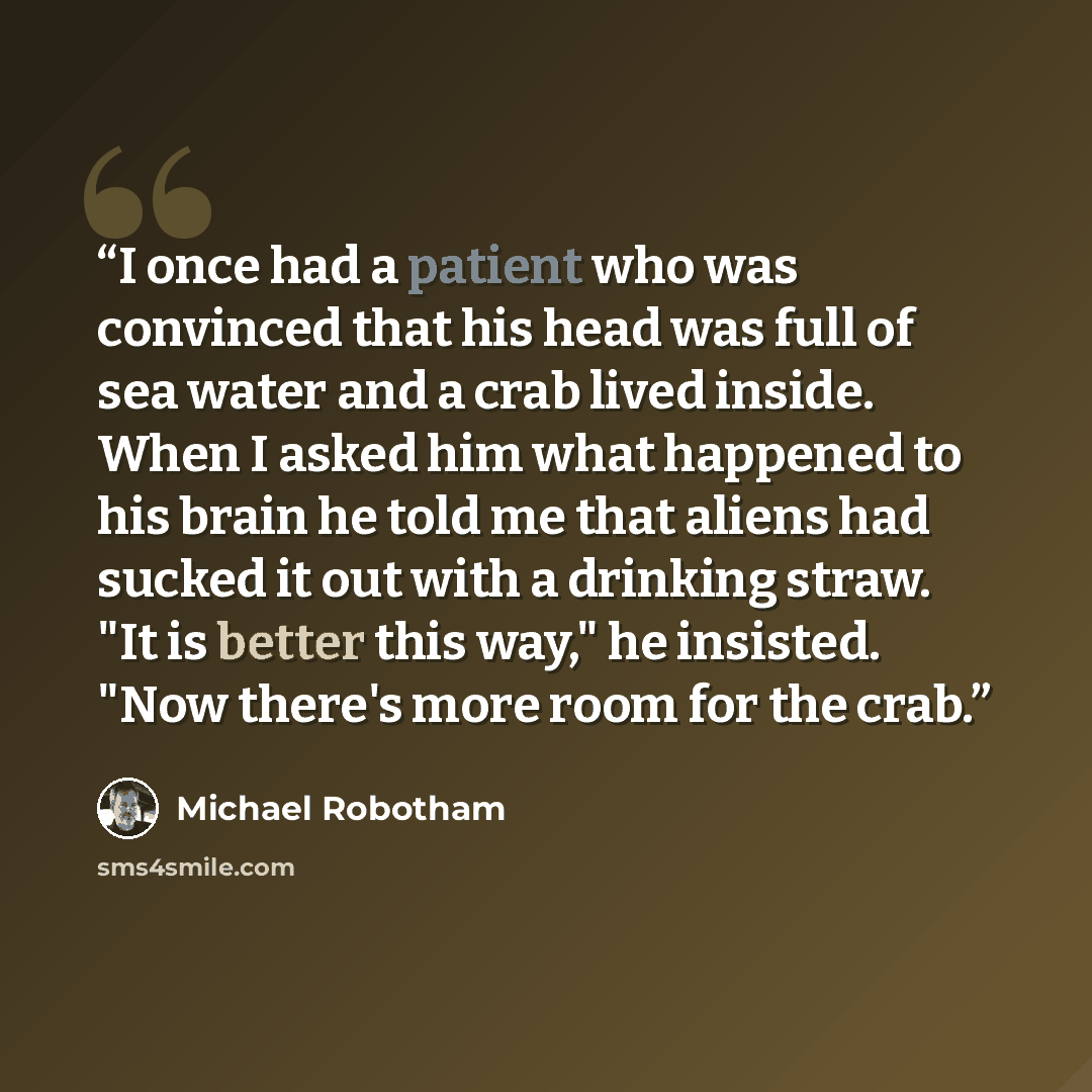 “I once had a patient who was convinced that his head was full of sea water and a crab lived inside. When I asked him what happened to his brain he told me that aliens had sucked it out with a drinking straw. "It is better this way," he insisted. "Now there's more room for the crab.” quote by Michael Robotham