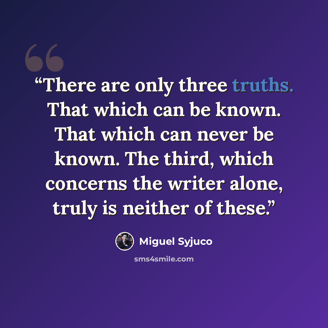 “There are only three truths. That which can be known. That which can never be known. The third, which concerns the writer alone, truly is neither of these.” quote by Miguel Syjuco