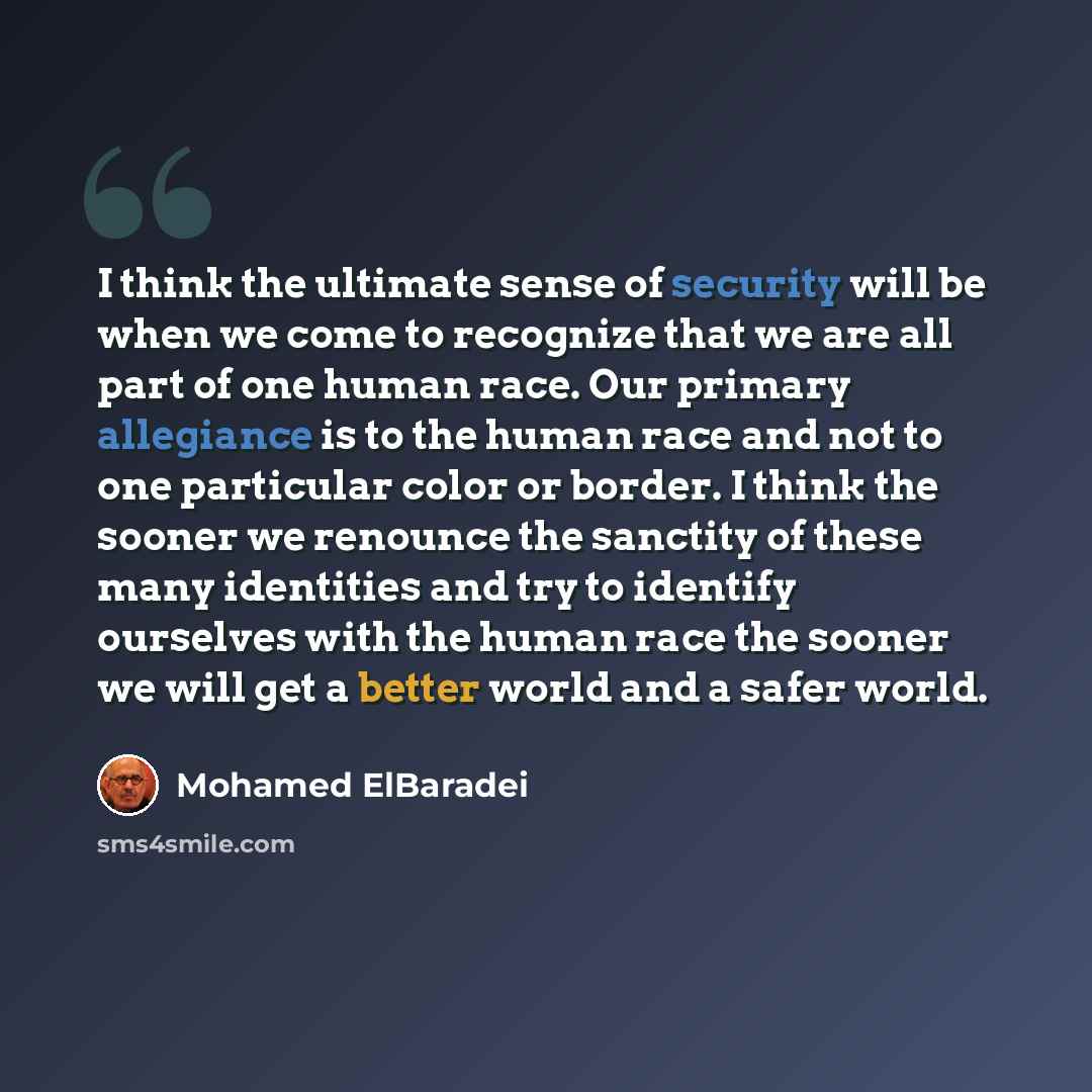 “I think the ultimate sense of security will be when we come to recognize that we are all part of one human race. Our primary allegiance is to the human race and not to one particular color or border. I think the sooner we renounce the sanctity of these many identities and try to identify ourselves…” quote by Mohamed ElBaradei