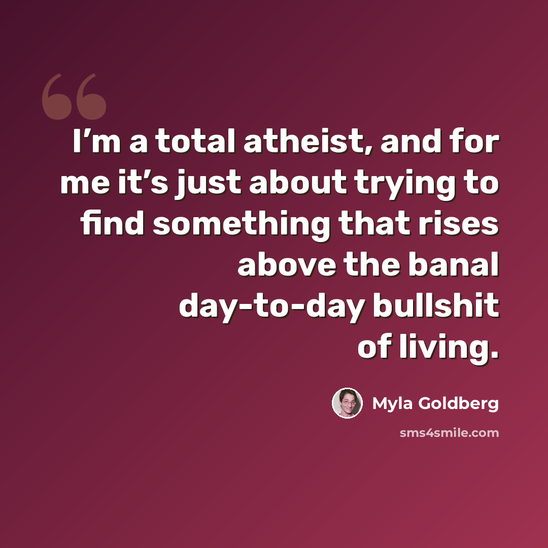 “I’m a total atheist, and for me it’s just about trying to find something that rises above the banal day-to-day bullshit of living.” quote by Myla Goldberg