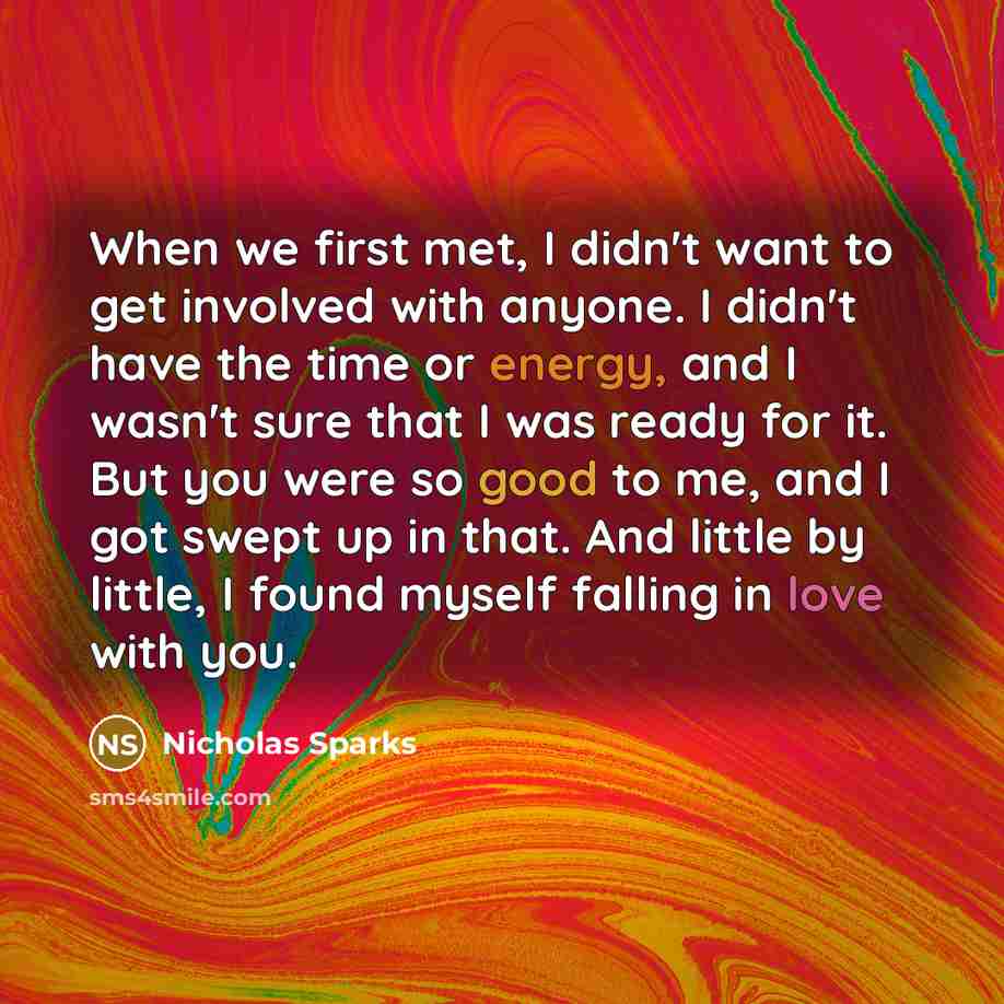 “When we first met, I didn't want to get involved with anyone. I didn't have the time or energy, and I wasn't sure that I was ready for it. But you were so good to me, and I got swept up in that. And little by little, I found myself falling in love with you.” quote by Nicholas Sparks
