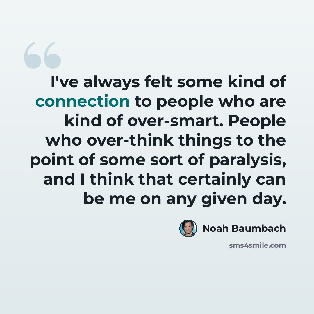 “I've always felt some kind of connection to people who are kind of over-smart. People who over-think things to the point of some sort of paralysis, and I think that certainly can be me on any given day.” quote by Noah Baumbach