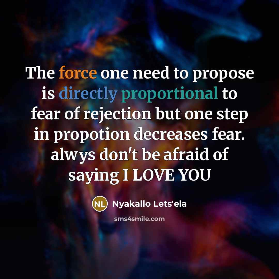 “The force one need to propose is directly proportional to fear of rejection but one step in propotion decreases fear. alwys don't be afraid of saying I LOVE YOU” quote by Nyakallo Lets'ela