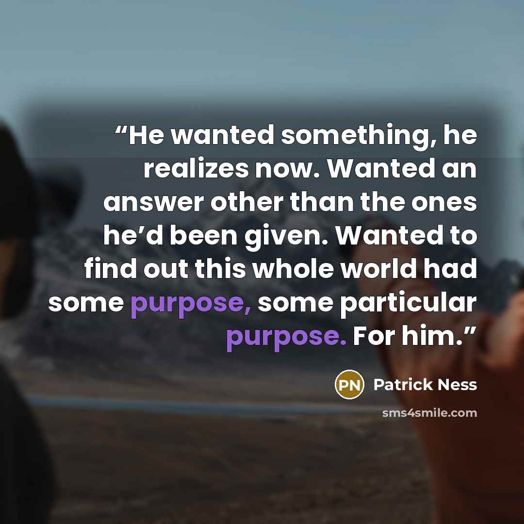 “He wanted something, he realizes now. Wanted an answer other than the ones he’d been given. Wanted to find out this whole world had some purpose, some particular purpose. For him.” quote by Patrick Ness