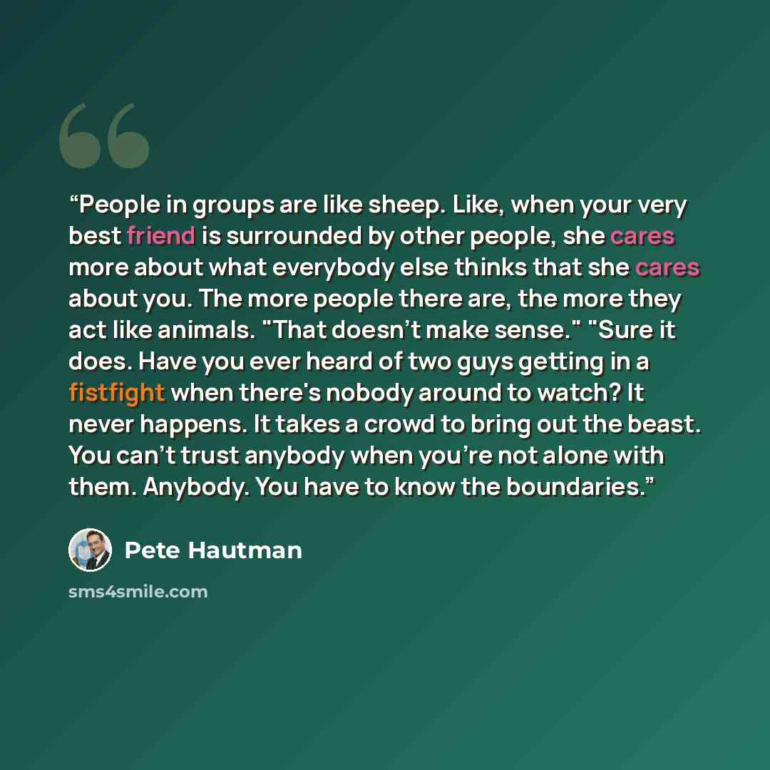 “People in groups are like sheep. Like, when your very best friend is surrounded by other people, she cares more about what everybody else thinks that she cares about you. The more people there are, the more they act like animals. "That doesn't make sense." "Sure it does. Have you ever heard of two…” quote by Pete Hautman