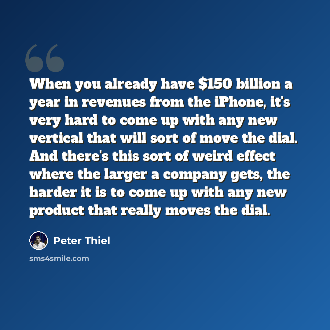 “When you already have $150 billion a year in revenues from the iPhone, it's very hard to come up with any new vertical that will sort of move the dial. And there's this sort of weird effect where the larger a company gets, the harder it is to come up with any new product that really moves the dial.” quote by Peter Thiel