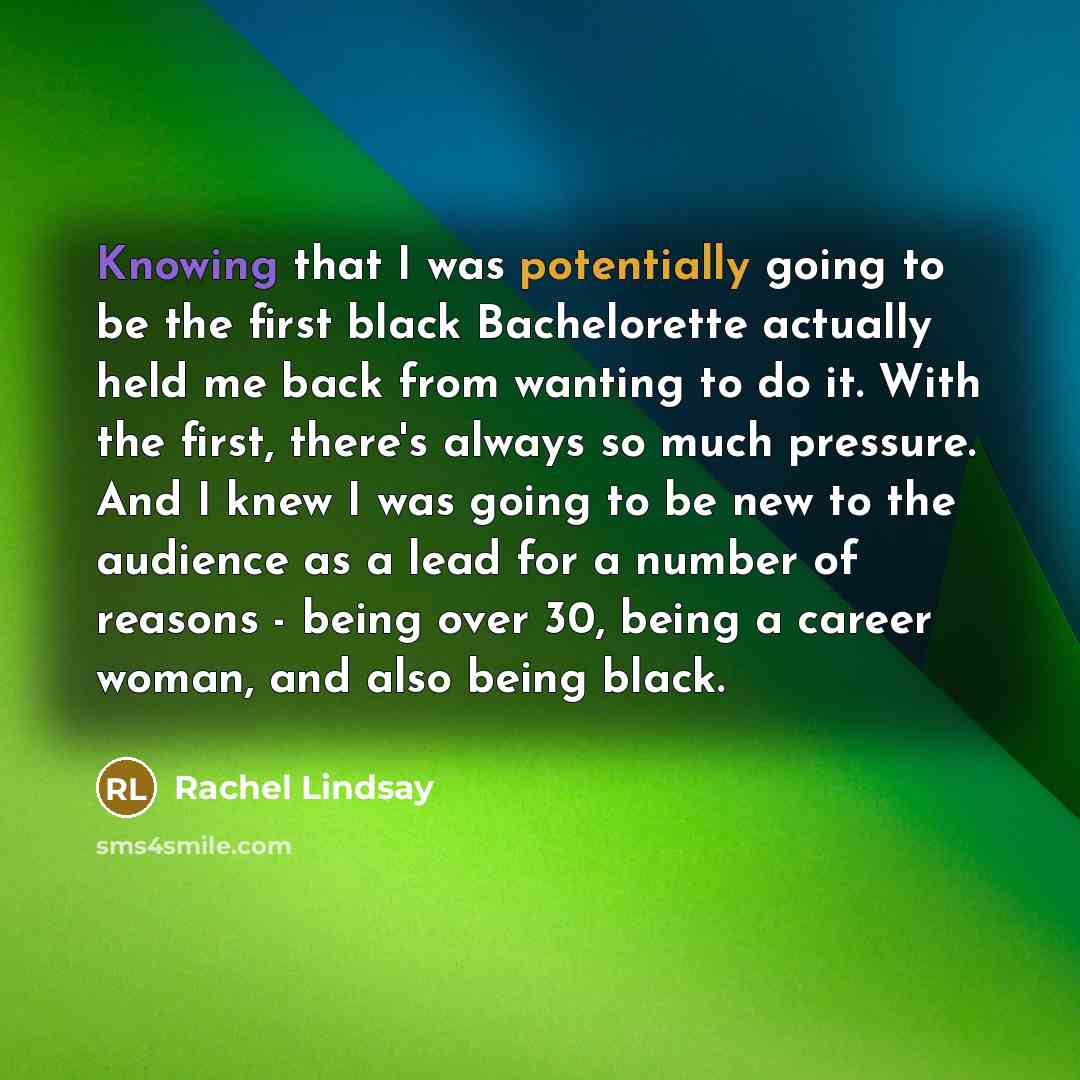 “Knowing that I was potentially going to be the first black Bachelorette actually held me back from wanting to do it. With the first, there's always so much pressure. And I knew I was going to be new to the audience as a lead for a number of reasons - being over 30, being a career woman, and also…” quote by Rachel Lindsay
