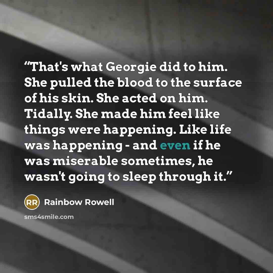 “That's what Georgie did to him. She pulled the blood to the surface of his skin. She acted on him. Tidally. She made him feel like things were happening. Like life was happening - and even if he was miserable sometimes, he wasn't going to sleep through it.” quote by Rainbow Rowell