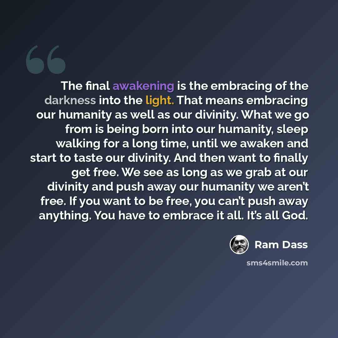“The final awakening is the embracing of the darkness into the light. That means embracing our humanity as well as our divinity. What we go from is being born into our humanity, sleep walking for a long time, until we awaken and start to taste our divinity. And then want to finally get free. We see…” quote by Ram Dass