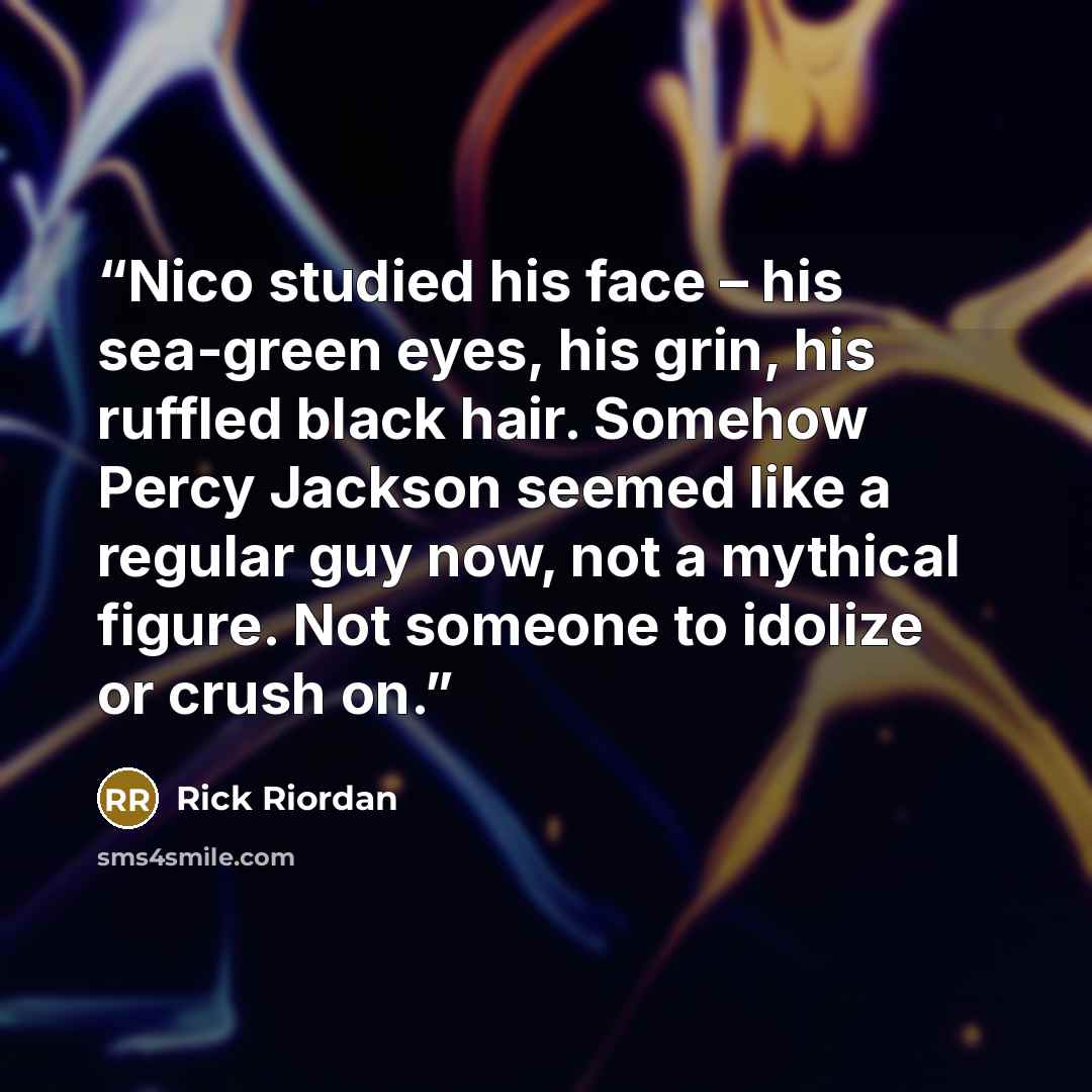 “Nico studied his face – his sea-green eyes, his grin, his ruffled black hair. Somehow Percy Jackson seemed like a regular guy now, not a mythical figure. Not someone to idolize or crush on.” quote by Rick Riordan