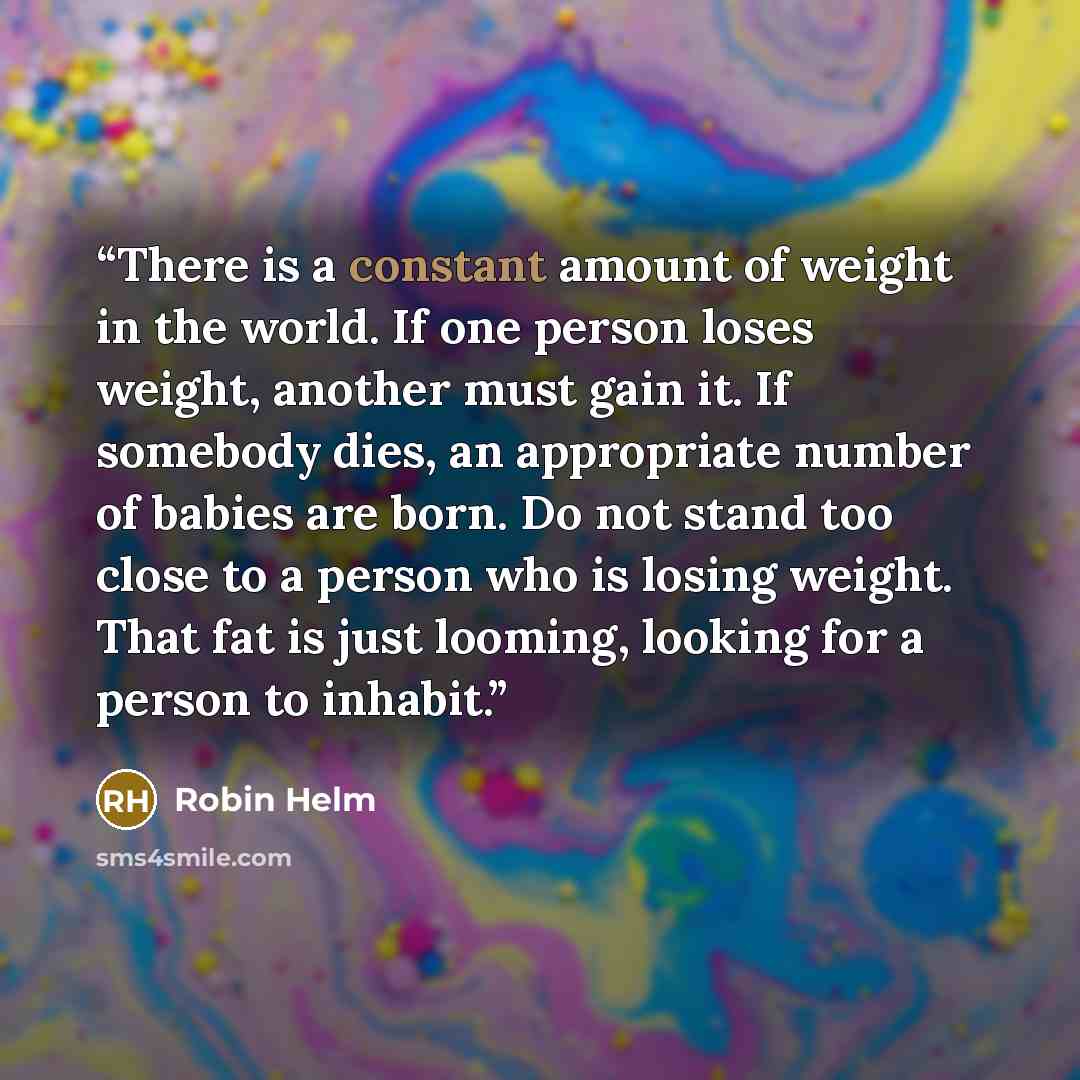 “There is a constant amount of weight in the world. If one person loses weight, another must gain it. If somebody dies, an appropriate number of babies are born. Do not stand too close to a person who is losing weight. That fat is just looming, looking for a person to inhabit.” quote by Robin Helm