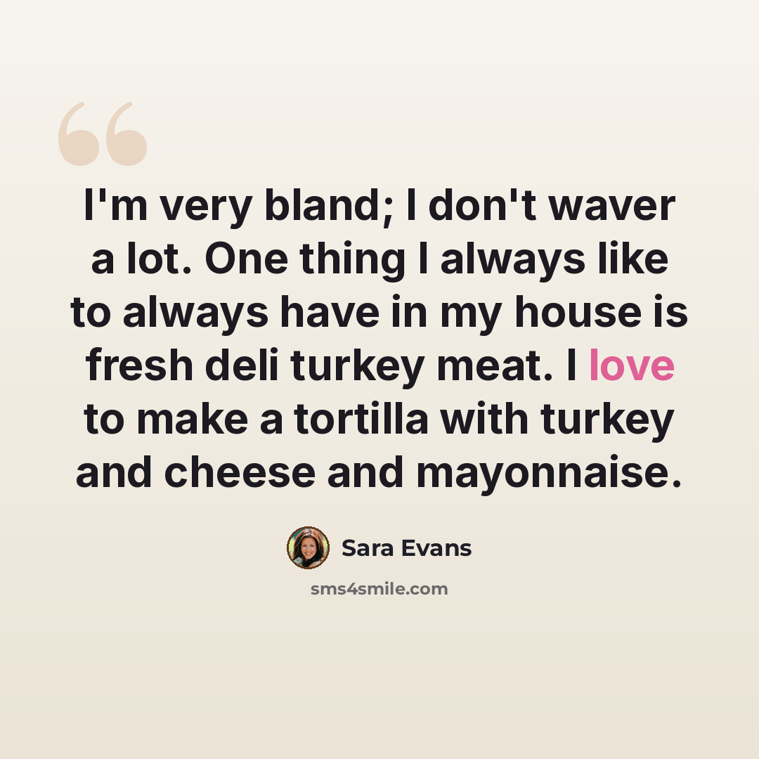 “I'm very bland; I don't waver a lot. One thing I always like to always have in my house is fresh deli turkey meat. I love to make a tortilla with turkey and cheese and mayonnaise.” quote by Sara Evans