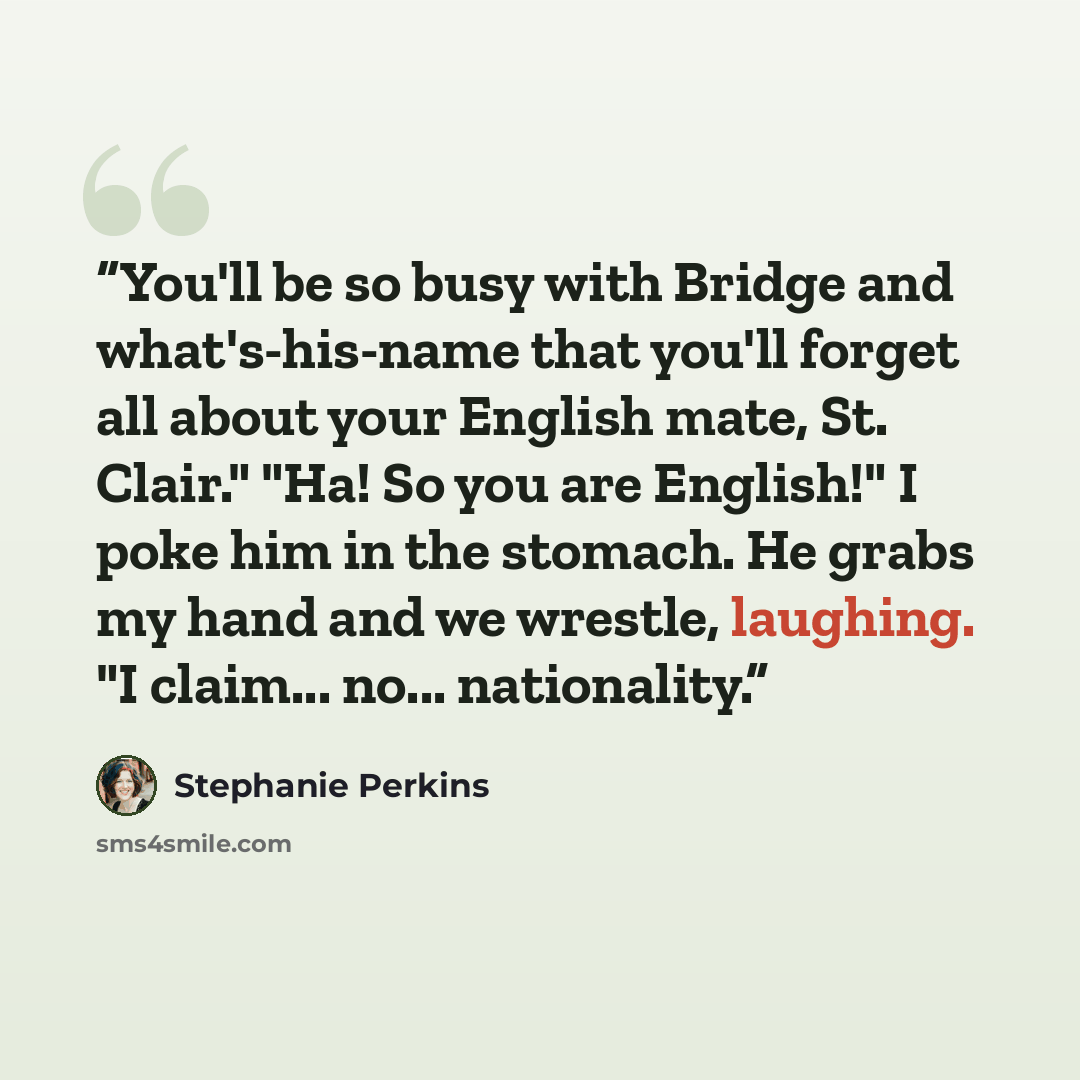 “You'll be so busy with Bridge and what's-his-name that you'll forget all about your English mate, St. Clair." "Ha! So you are English!" I poke him in the stomach. He grabs my hand and we wrestle, laughing. "I claim... no... nationality.” quote by Stephanie Perkins