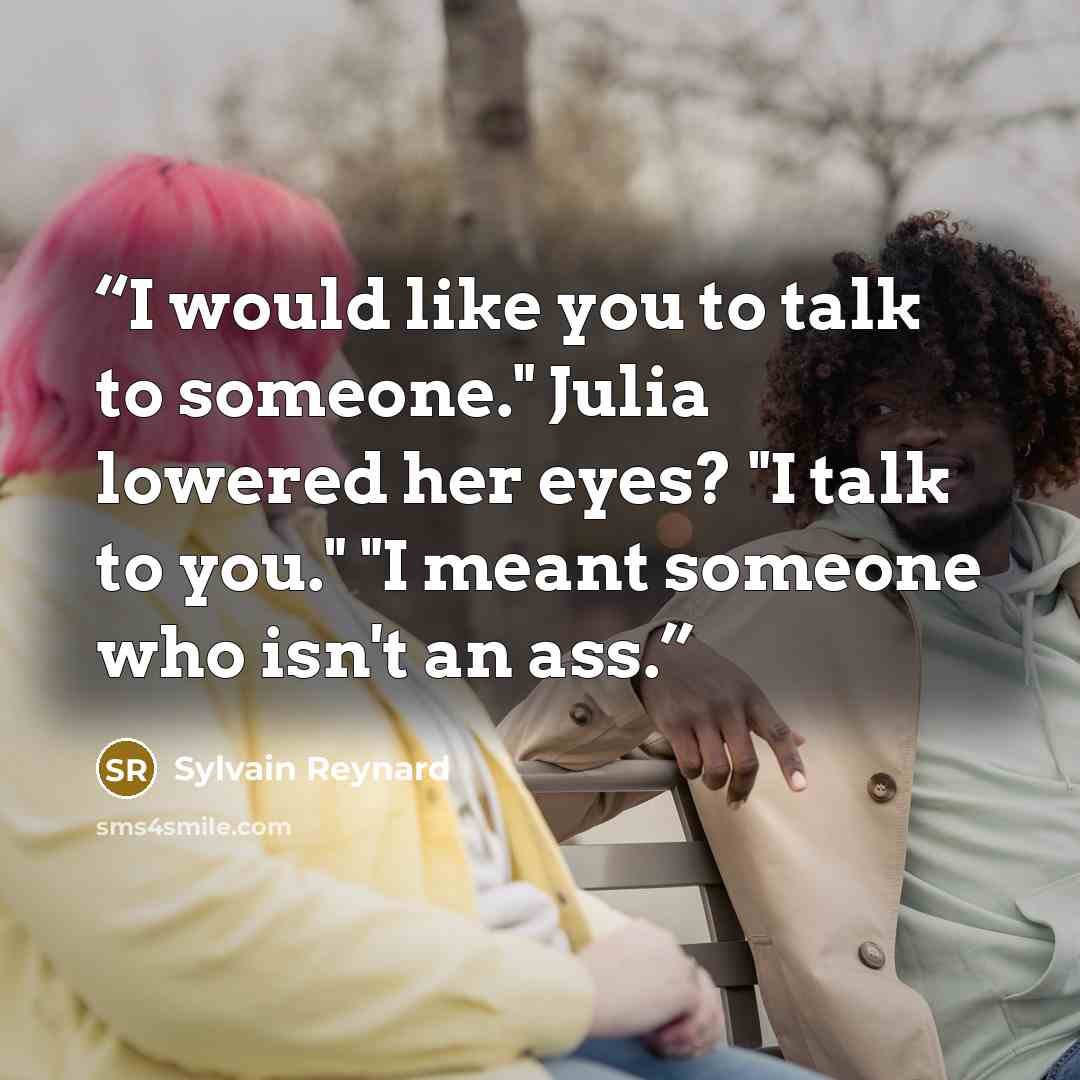 “I would like you to talk to someone." Julia lowered her eyes? "I talk to you." "I meant someone who isn't an ass.” quote by Sylvain Reynard