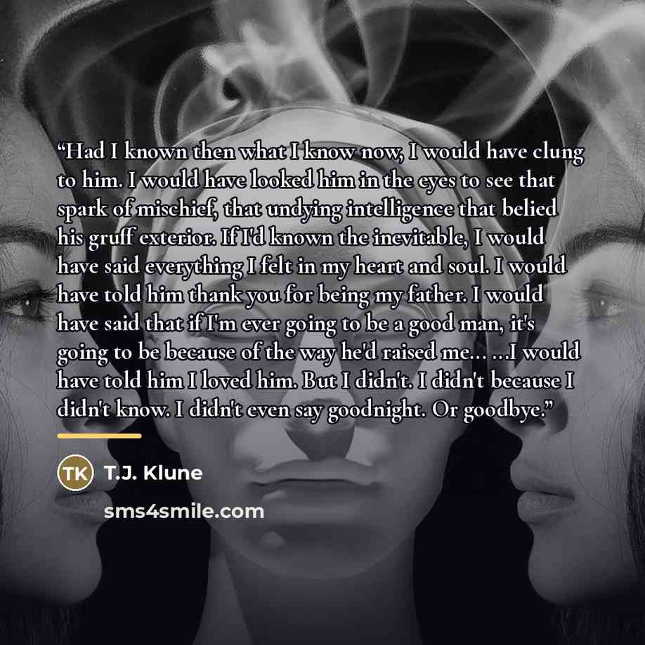 “Had I known then what I know now, I would have clung to him. I would have looked him in the eyes to see that spark of mischief, that undying intelligence that belied his gruff exterior. If I'd known the inevitable, I would have said everything I felt in my heart and soul. I would have told him…” quote by T.J. Klune