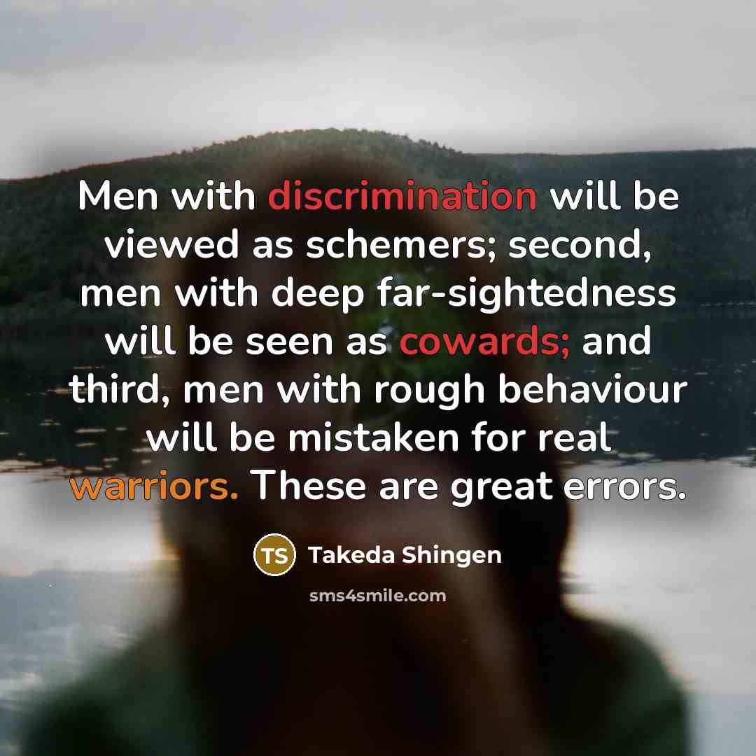 “Men with discrimination will be viewed as schemers; second, men with deep far-sightedness will be seen as cowards; and third, men with rough behaviour will be mistaken for real warriors. These are great errors.” quote by Takeda Shingen