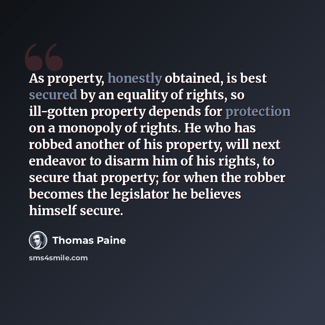 “As property, honestly obtained, is best secured by an equality of rights, so ill-gotten property depends for protection on a monopoly of rights. He who has robbed another of his property, will next endeavor to disarm him of his rights, to secure that property; for when the robber becomes the…” quote by Thomas Paine