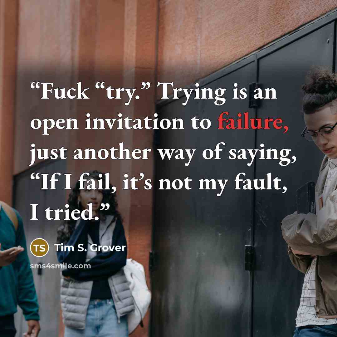 “Fuck “try.” Trying is an open invitation to failure, just another way of saying, “If I fail, it’s not my fault, I tried.” quote by Tim S. Grover