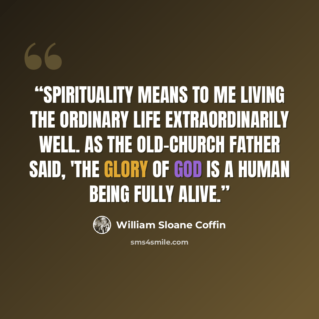 “Spirituality means to me living the ordinary life extraordinarily well. As the old-church father said, 'The glory of God is a human being fully alive.” quote by William Sloane Coffin