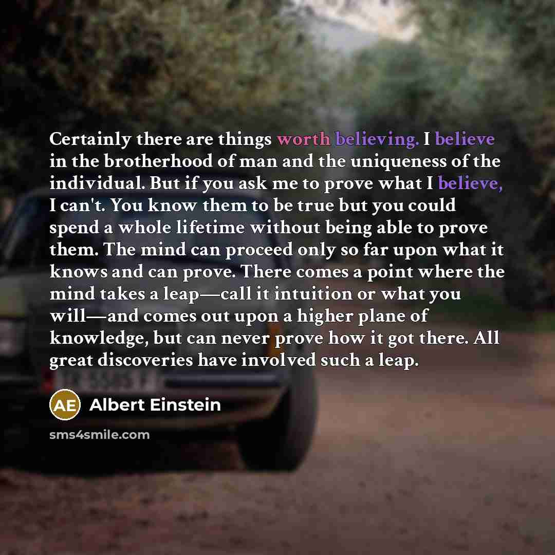 “Certainly there are things worth believing. I believe in the brotherhood of man and the uniqueness of the individual. But if you ask me to prove what I believe, I can't. You know them to be true but you could spend a whole lifetime without being able to prove them. The mind can proceed only so far…” quote by Albert Einstein