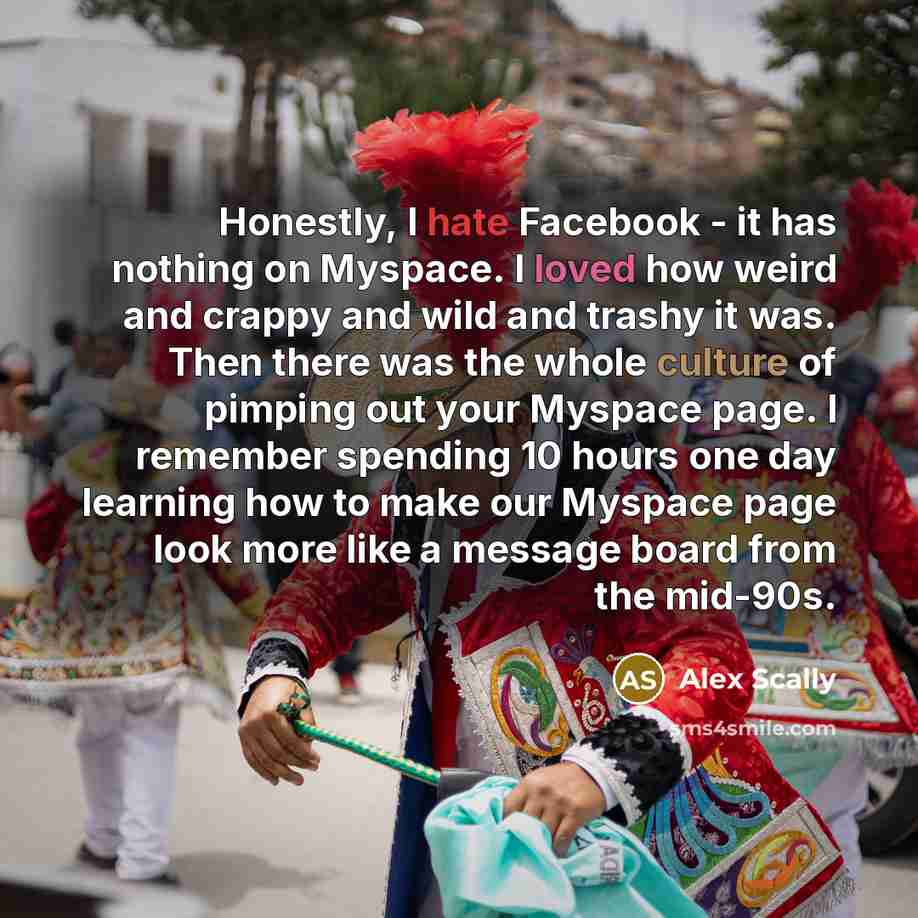 “Honestly, I hate Facebook - it has nothing on Myspace. I loved how weird and crappy and wild and trashy it was. Then there was the whole culture of pimping out your Myspace page. I remember spending 10 hours one day learning how to make our Myspace page look more like a message board from the…” quote by Alex Scally