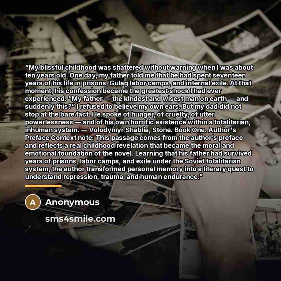 “My blissful childhood was shattered without warning when I was about ten years old. One day, my father told me that he had spent seventeen years of his life in prisons, Gulag labor camps, and internal exile. At that moment, his confession became the greatest shock I had ever experienced. “My…” quote by Anonymous