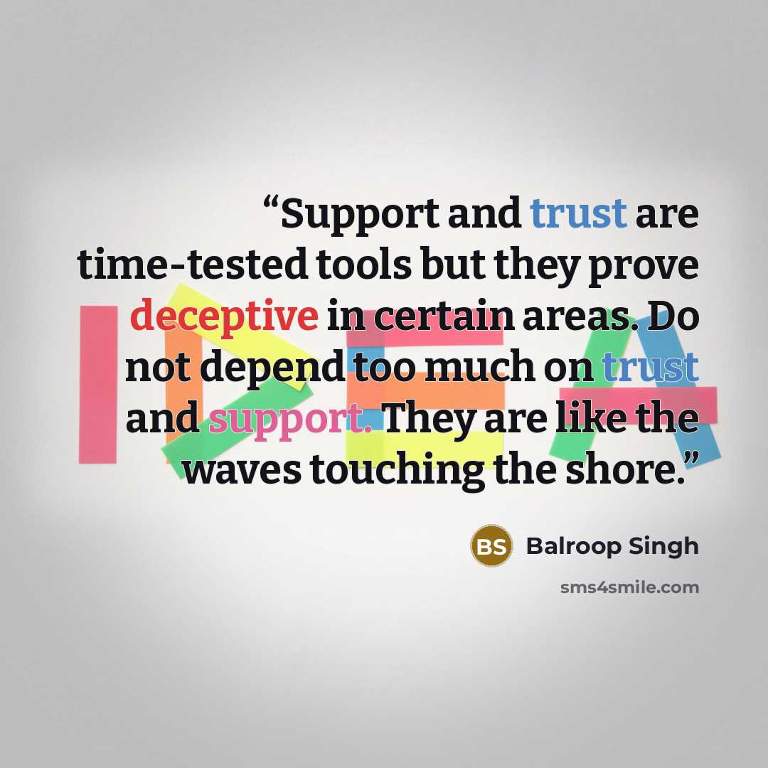 “Support and trust are time-tested tools but they prove deceptive in certain areas. Do not depend too much on trust and support. They are like the waves touching the shore.” quote by Balroop Singh