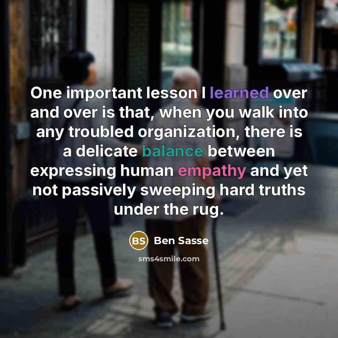 “One important lesson I learned over and over is that, when you walk into any troubled organization, there is a delicate balance between expressing human empathy and yet not passively sweeping hard truths under the rug.” quote by Ben Sasse