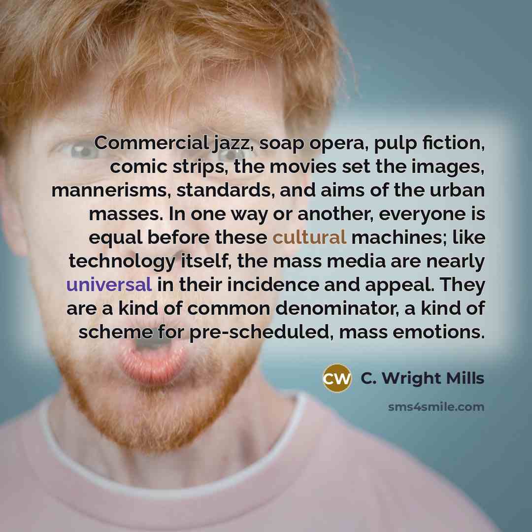 “Commercial jazz, soap opera, pulp fiction, comic strips, the movies set the images, mannerisms, standards, and aims of the urban masses. In one way or another, everyone is equal before these cultural machines; like technology itself, the mass media are nearly universal in their incidence and…” quote by C. Wright Mills