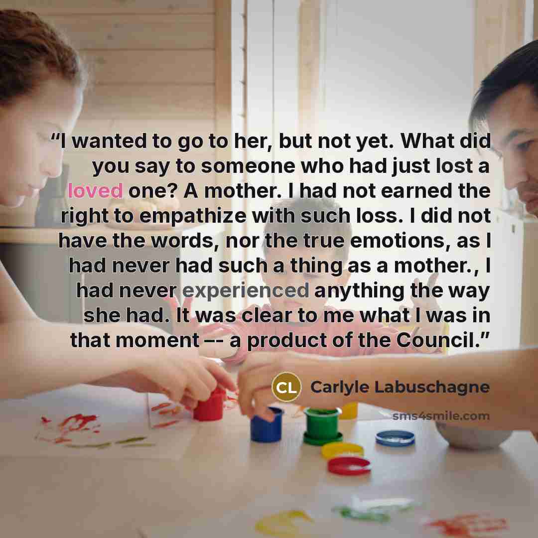 “I wanted to go to her, but not yet. What did you say to someone who had just lost a loved one? A mother. I had not earned the right to empathize with such loss. I did not have the words, nor the true emotions, as I had never had such a thing as a mother., I had never experienced anything the way…” quote by Carlyle Labuschagne