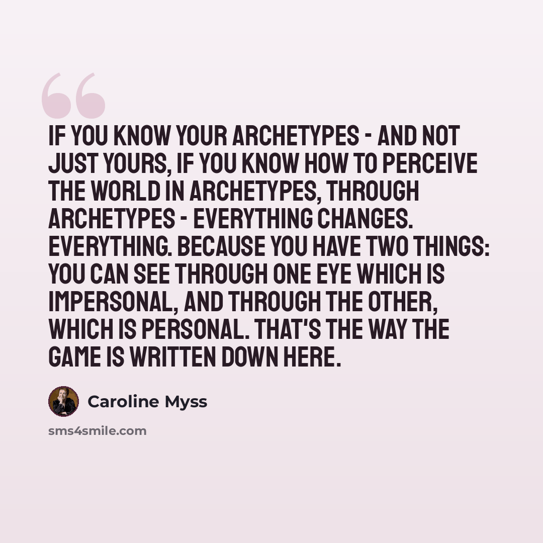 “If you know your archetypes - and not just yours, if you know how to perceive the world in archetypes, through archetypes - everything changes. Everything. Because you have two things: you can see through one eye which is impersonal, and through the other, which is personal. That's the way the…” quote by Caroline Myss