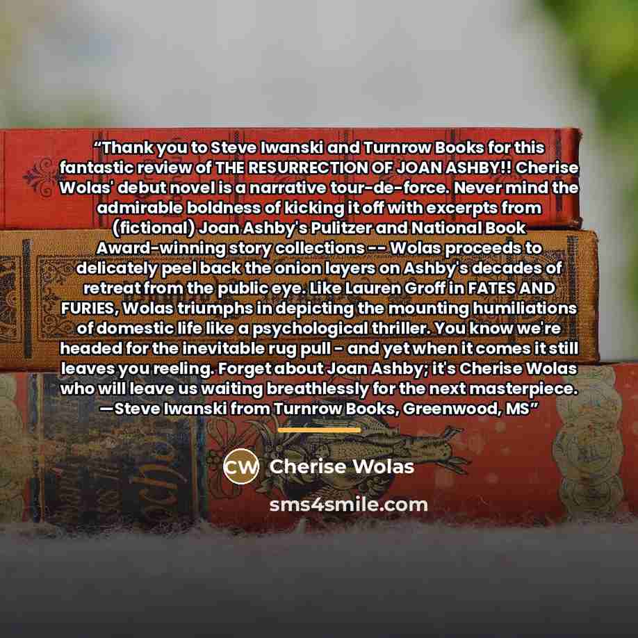 “Thank you to Steve Iwanski and Turnrow Books for this fantastic review of THE RESURRECTION OF JOAN ASHBY!! Cherise Wolas' debut novel is a narrative tour-de-force. Never mind the admirable boldness of kicking it off with excerpts from (fictional) Joan Ashby's Pulitzer and National Book…” quote by Cherise Wolas
