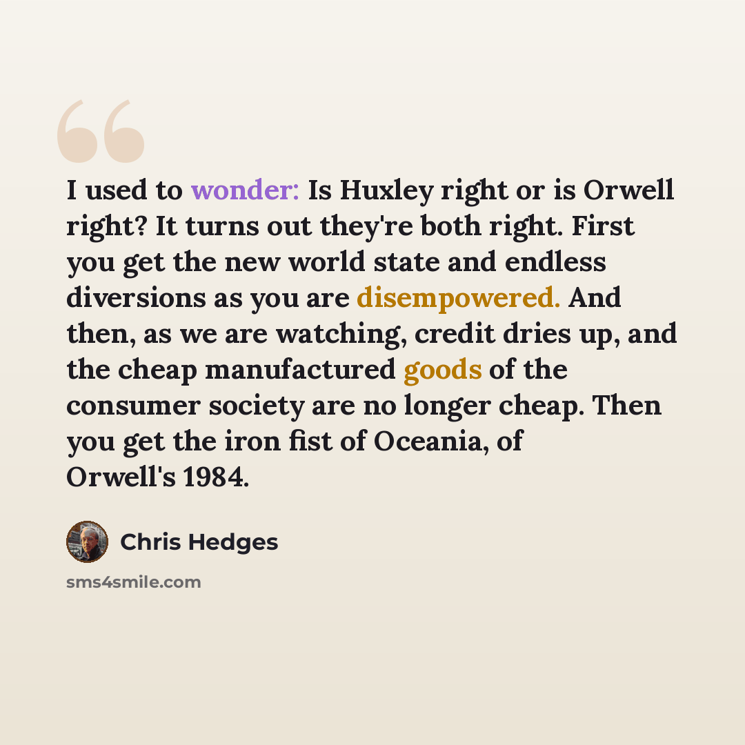 “I used to wonder: Is Huxley right or is Orwell right? It turns out they're both right. First you get the new world state and endless diversions as you are disempowered. And then, as we are watching, credit dries up, and the cheap manufactured goods of the consumer society are no longer cheap. Then…” quote by Chris Hedges