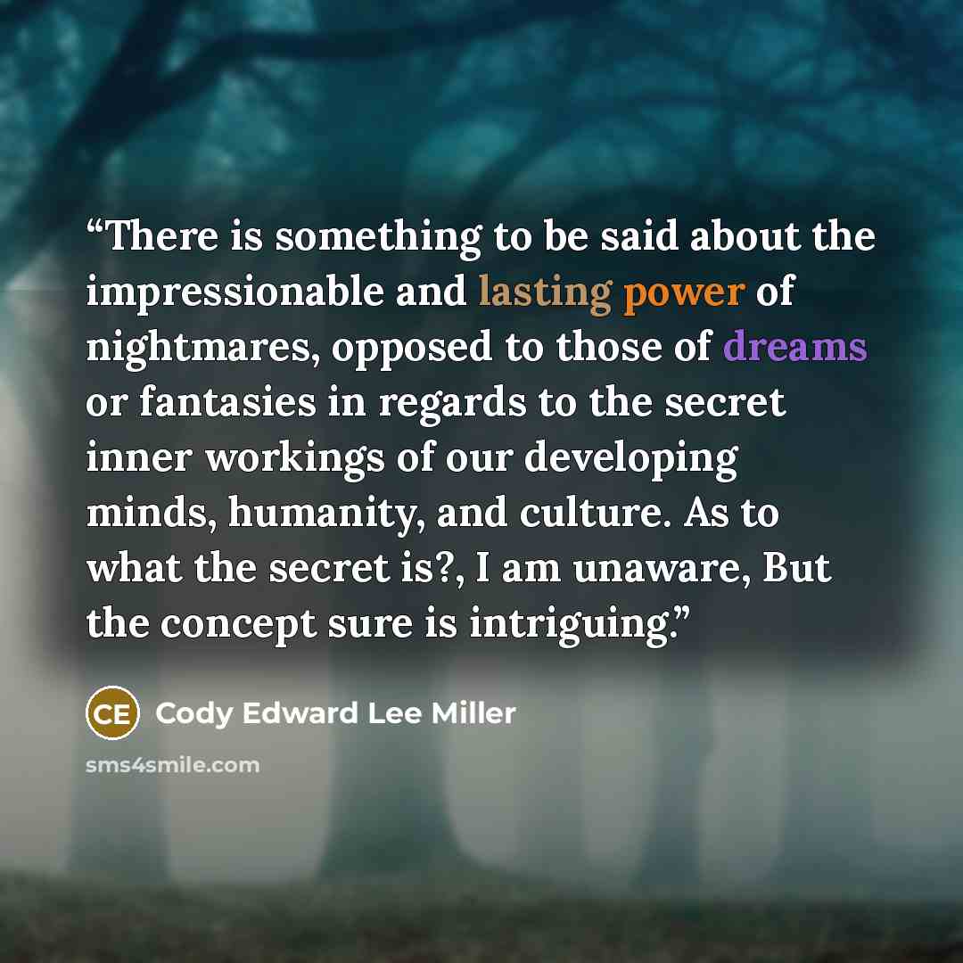 “There is something to be said about the impressionable and lasting power of nightmares, opposed to those of dreams or fantasies in regards to the secret inner workings of our developing minds, humanity, and culture. As to what the secret is?, I am unaware, But the concept sure is intriguing.” quote by Cody Edward Lee Miller