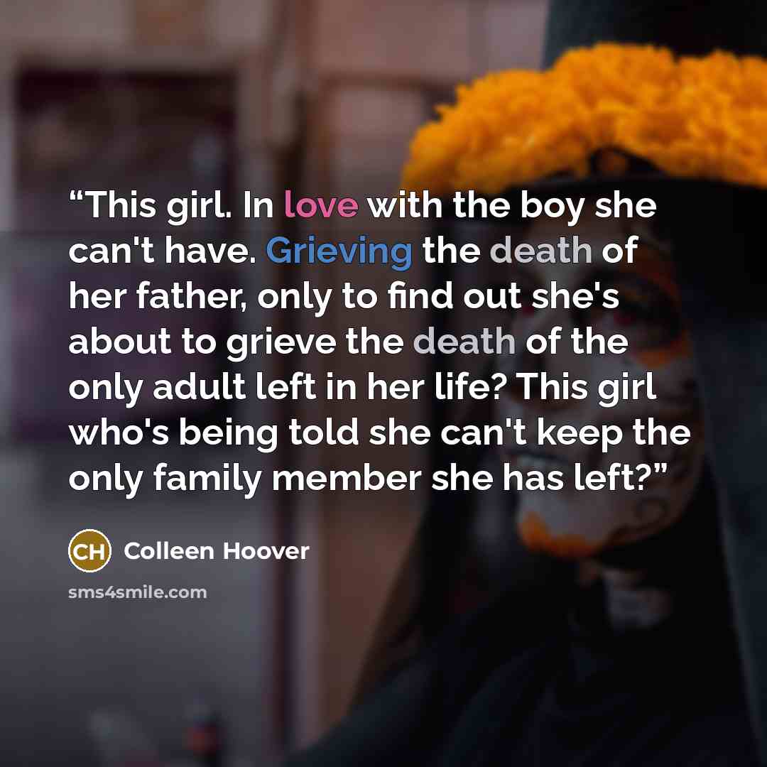 “This girl. In love with the boy she can't have. Grieving the death of her father, only to find out she's about to grieve the death of the only adult left in her life? This girl who's being told she can't keep the only family member she has left?” quote by Colleen Hoover