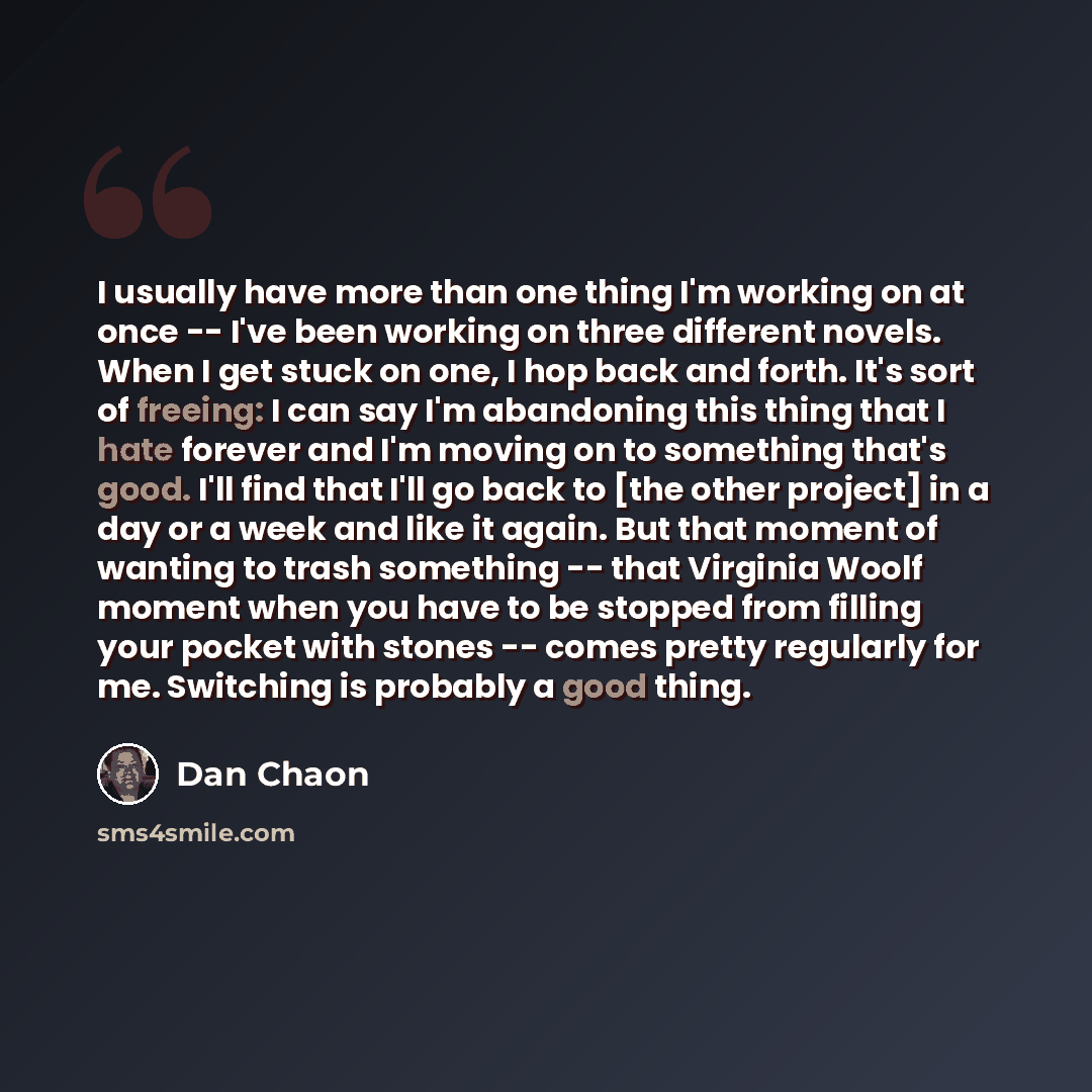 “I usually have more than one thing I'm working on at once -- I've been working on three different novels. When I get stuck on one, I hop back and forth. It's sort of freeing: I can say I'm abandoning this thing that I hate forever and I'm moving on to something that's good. I'll find that I'll go…” quote by Dan Chaon