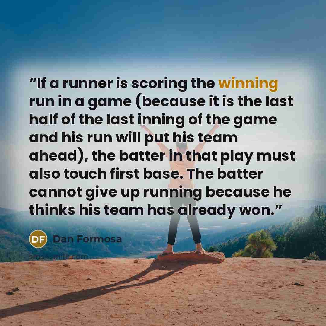“If a runner is scoring the winning run in a game (because it is the last half of the last inning of the game and his run will put his team ahead), the batter in that play must also touch first base. The batter cannot give up running because he thinks his team has already won.” quote by Dan Formosa
