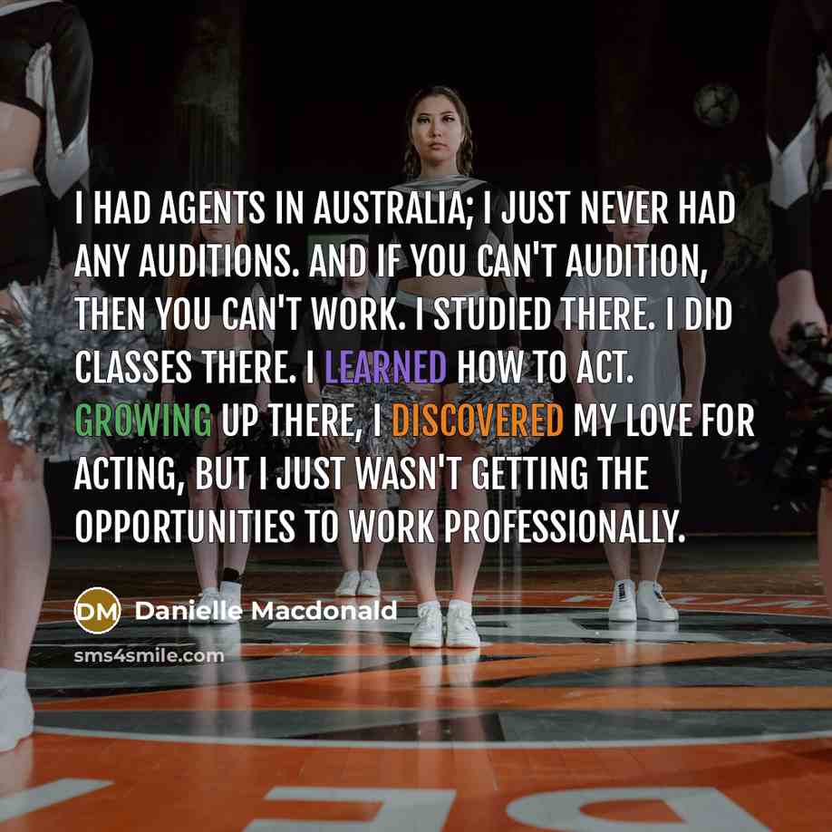 “I had agents in Australia; I just never had any auditions. And if you can't audition, then you can't work. I studied there. I did classes there. I learned how to act. Growing up there, I discovered my love for acting, but I just wasn't getting the opportunities to work professionally.” quote by Danielle Macdonald