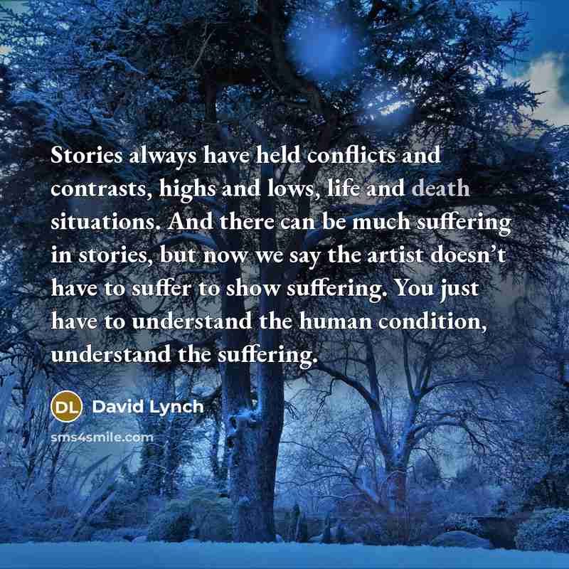“Stories always have held conflicts and contrasts, highs and lows, life and death situations. And there can be much suffering in stories, but now we say the artist doesn’t have to suffer to show suffering. You just have to understand the human condition, understand the suffering.” quote by David Lynch