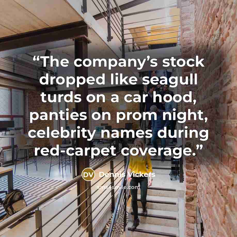 “The company’s stock dropped like seagull turds on a car hood, panties on prom night, celebrity names during red-carpet coverage.” quote by Dennis Vickers