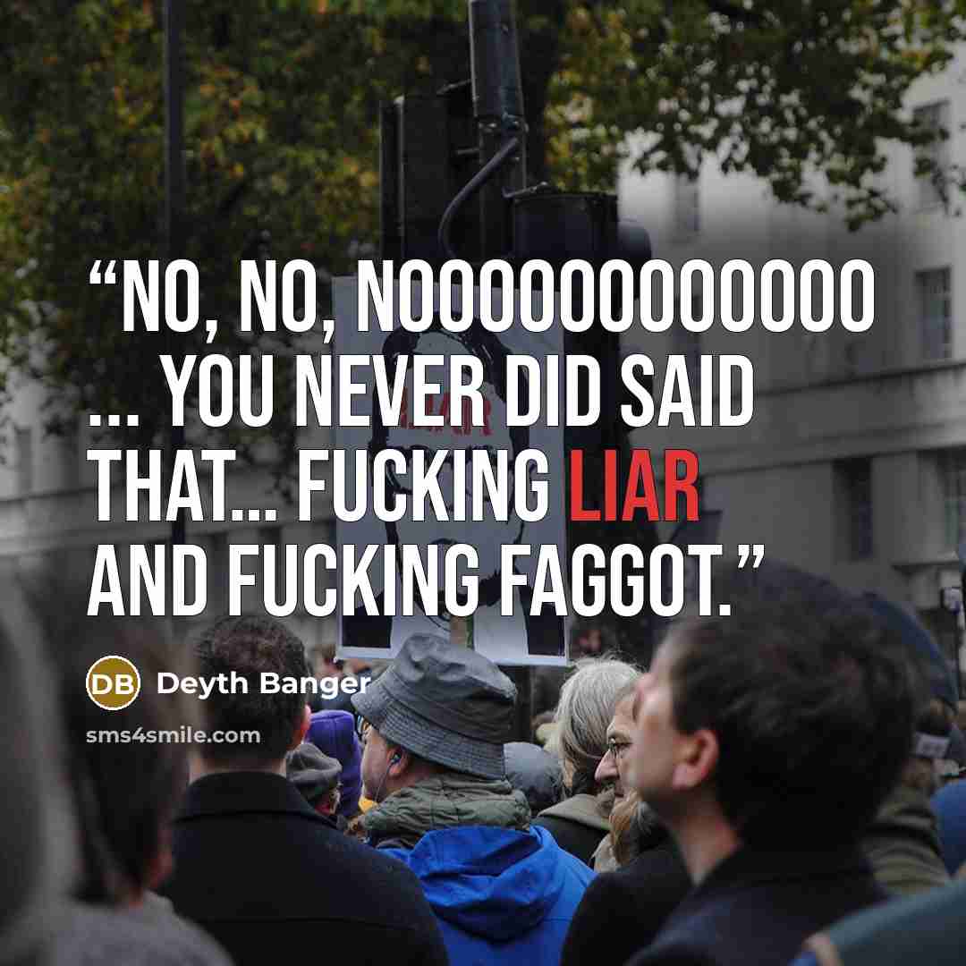 “No, No, NoooooooOOOOO ... You never did said that… fucking liar and fucking faggot.” quote by Deyth Banger