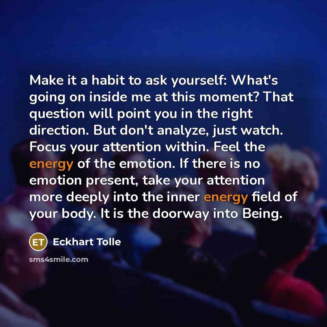 “Make it a habit to ask yourself: What's going on inside me at this moment? That question will point you in the right direction. But don't analyze, just watch. Focus your attention within. Feel the energy of the emotion. If there is no emotion present, take your attention more deeply into the inner…” quote by Eckhart Tolle
