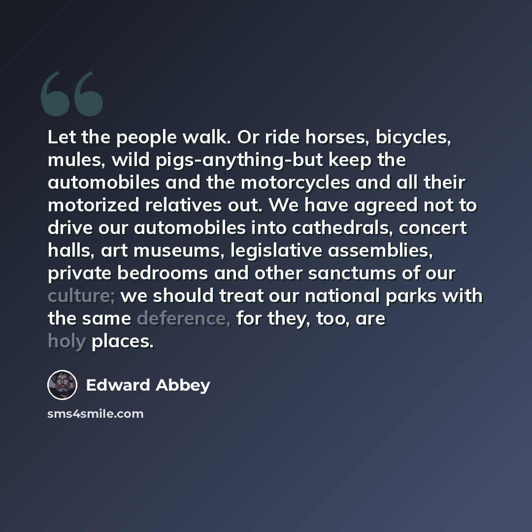 “Let the people walk. Or ride horses, bicycles, mules, wild pigs-anything-but keep the automobiles and the motorcycles and all their motorized relatives out. We have agreed not to drive our automobiles into cathedrals, concert halls, art museums, legislative assemblies, private bedrooms and other…” quote by Edward Abbey