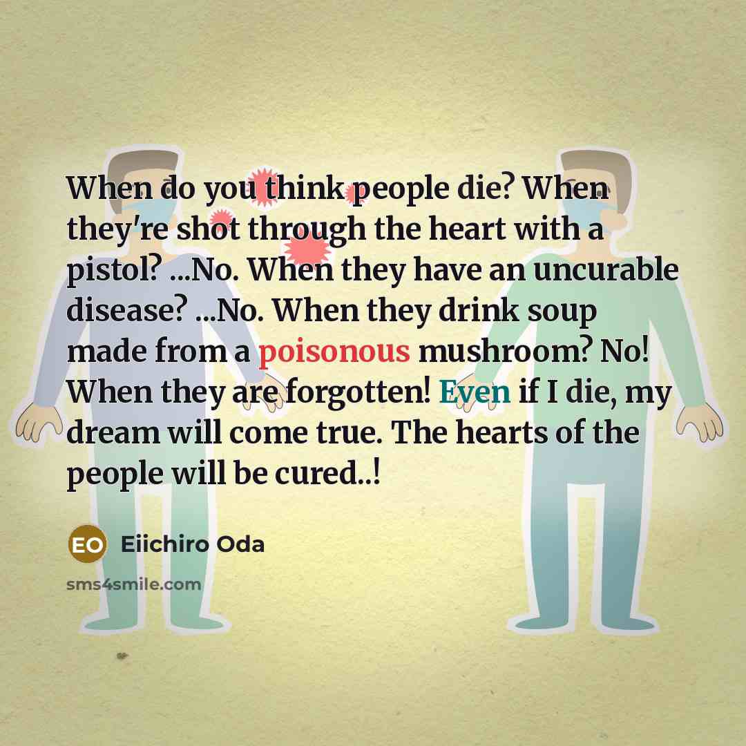 “When do you think people die? When they're shot through the heart with a pistol? ...No. When they have an uncurable disease? ...No. When they drink soup made from a poisonous mushroom? No! When they are forgotten! Even if I die, my dream will come true. The hearts of the people will be cured..!” quote by Eiichiro Oda